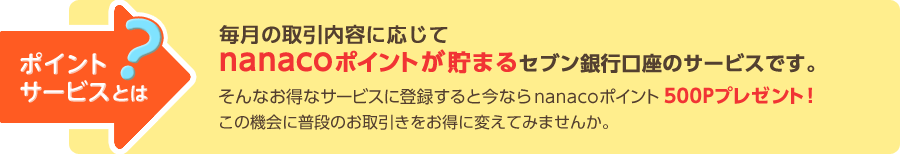 ポイントサービスとは？ 毎月の取引内容に応じてnanacoポイントが貯まるセブン銀行口座のサービスです。 そんなお得なサービスに登録すると今ならnanacoポイント500Pプレゼント！この機会に普段のお取引きをお得に変えてみませんか。