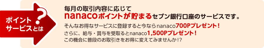 ポイントサービスとは？ 毎月の取引内容に応じてnanacoポイントが貯まるセブン銀行口座のサービスです。 そんなお得なサービスに登録すると今ならnanacoポイント700Pプレゼント！ さらに、給与・賞与を受取るとnanaco1,500Pプレゼント！ この機会に普段のお取引きをお得に変えてみませんか！？