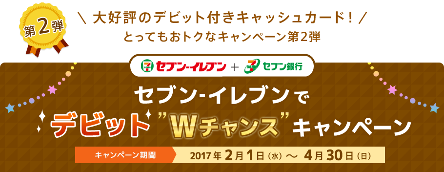 第2弾 ＼大好評のデビット付きキャッシュカード！／とってもおトクなキャンペーン第2弾 セブン‐イレブン + セブン銀行 セブン‐イレブンでデビット”Wチャンス”キャンペーン キャンペーン期間：2017年2月1日（水）～4月30日（日）