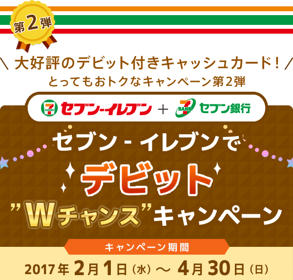 第2弾 ＼大好評のデビット付きキャッシュカード！／とってもおトクなキャンペーン第2弾 セブン‐イレブン + セブン銀行 セブン‐イレブンでデビット”Wチャンス”キャンペーン キャンペーン期間：2017年2月1日（水）～4月30日（日）