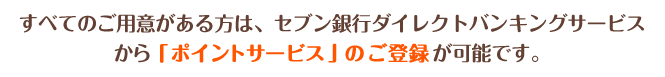 すべてのご用意がある方は、セブン銀行ダイレクトバンキングサービスから「ポイントサービス」のご登録が可能です。