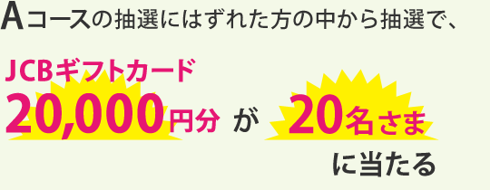 Aコースの抽選にはずれた方の中から抽選で、JCBギフトカード20,000円分が20名さまに当たる