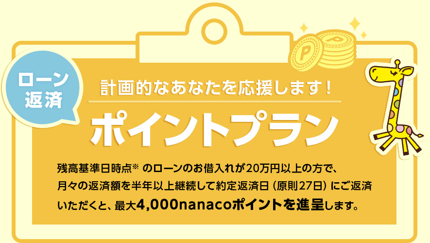 計画的なあなたを応援します！ ローン返済ポイントプラン 残高基準日時点※のローンのお借入れが20万円以上の方で、月々の返済額を半年以上継続して約定返済日（原則27日）にご返済いただくと、最大4,000nanacoポイントを進呈します。