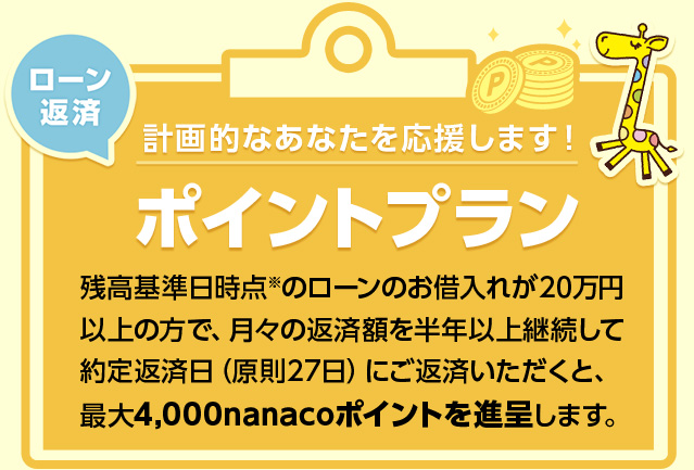 計画的なあなたを応援します! ローン返済ポイントプラン 残高基準日時点※のローンのお借入れが20万円以上の方で、月々の返済額を半年以上継続して約定返済日(原則27日)にご返済いただくと、最大4,000nanacoポイントを進呈します。
