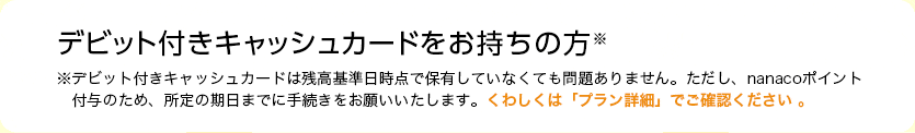 デビット付きキャッシュカードをお持ちの方※デビット付きキャッシュカードは残高基準日時点で保有していなくても問題ありません。ただし、nanacoポイント付与のため、所定の期日までに手続きをお願いいたします。くわしくは「プラン詳細」でご確認ください 。