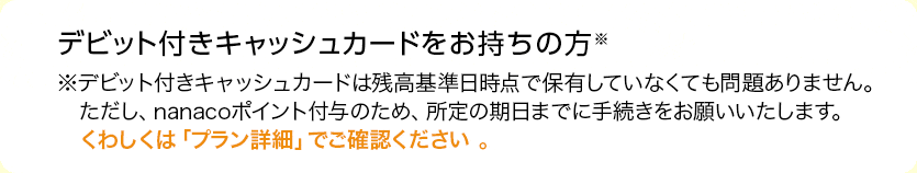 デビット付きキャッシュカードをお持ちの方※デビット付きキャッシュカードは残高基準日時点で保有していなくても問題ありません。ただし、nanacoポイント付与のため、所定の期日までに手続きをお願いいたします。くわしくは「プラン詳細」でご確認ください 。