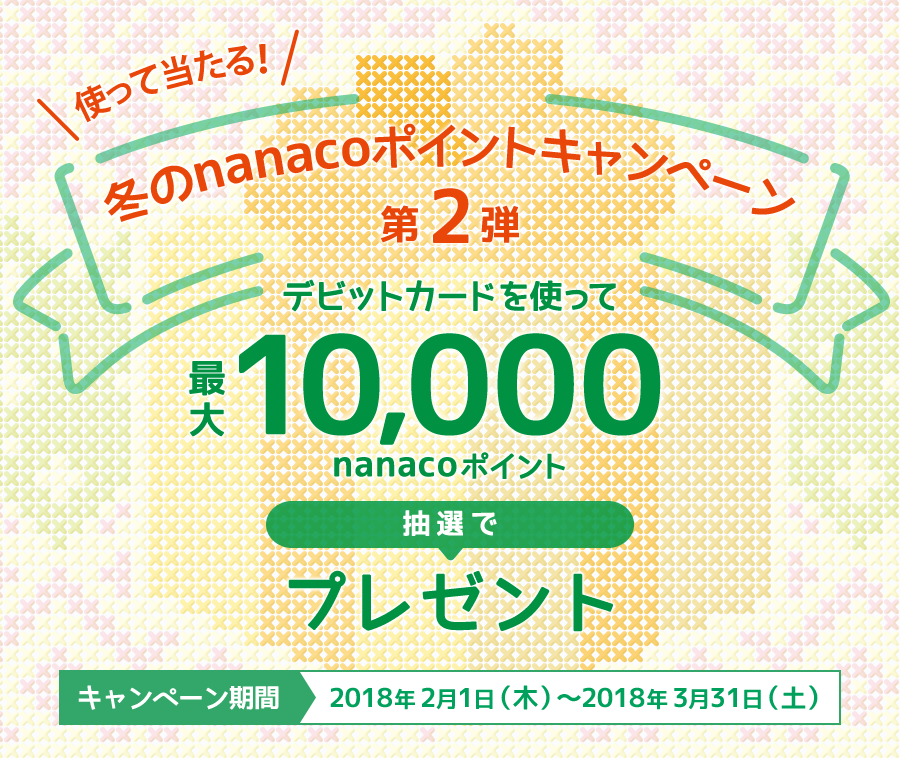 使って当たる! 冬のnanacoポイントキャンペーン第2弾 デビットカードを使って最大10,000nanacoポイント抽選でプレゼント キャンペーン期間 2018年2月1日（木）～2018年3月31日（土）