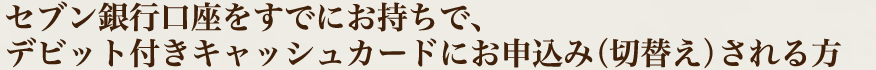 セブン銀行口座をすでにお持ちで、デビット付きキャッシュカードにお申込み（切替え）される方