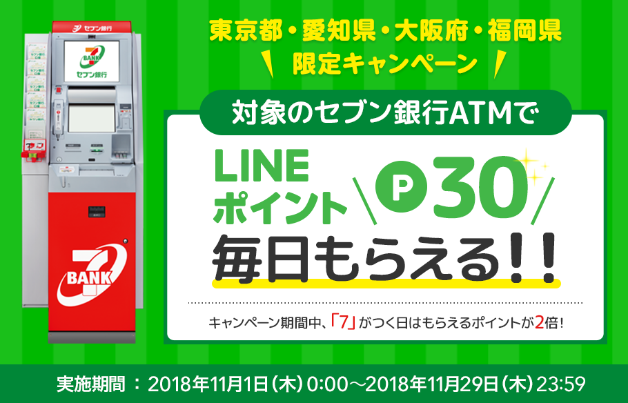 【東京都・愛知県・大阪府・福岡県　限定キャンペーン】対象のセブン銀行ATMでLINEポイント　P30　毎日もらえる！！　キャンペーン期間中、「7」がつく日はもらえるポイントが2倍！　実施期間：2018年11月1日(木)0:00～2018年11月29日(木)23:59