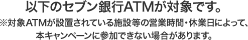 以下のセブン銀行ATMが対象です。 ※対象ATMが設置されている施設等の営業時間・休業日によって、本キャンペーンに参加できない場合があります。