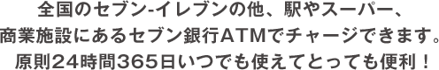 全国のセブン-イレブンの他、駅やスーパー、
              商業施設にあるセブン銀行ATMでチャージできます。
              原則24時間365日いつでも使えてとっても便利！