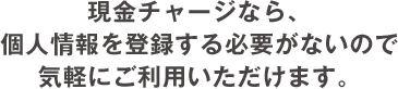 現金チャージなら、個人情報を登録する必要が
              ないので気軽にご利用いただけます。