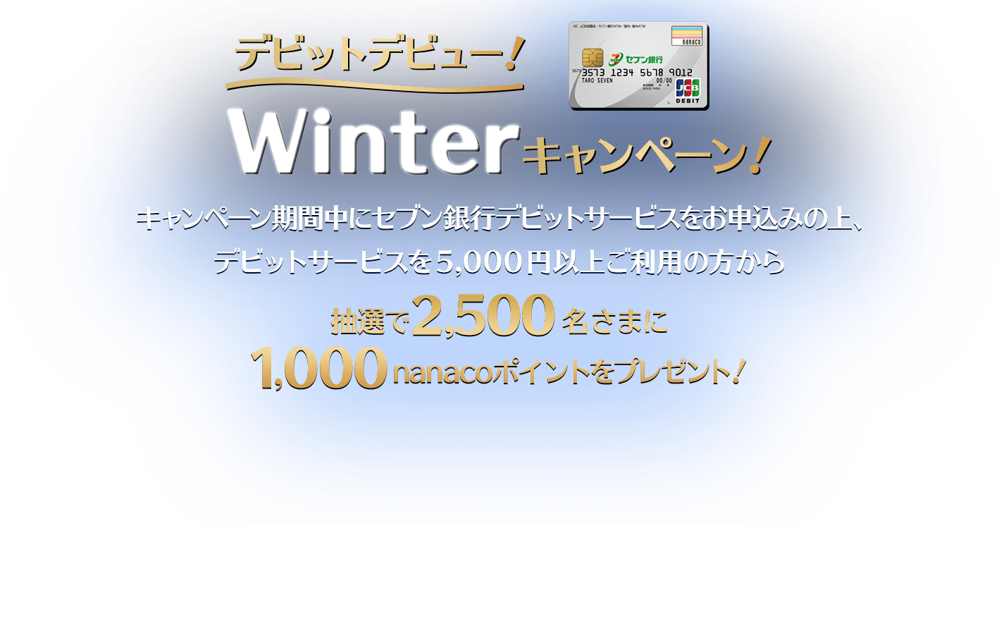 デビットデビュー！Winterキャンペーン！キャンペーン期間中にセブン銀行デビットサービスをお申込みの上、デビットサービスを5,000円以上ご利用の方から抽選で2,500名さまに1,000nanacoポイントをプレゼント！