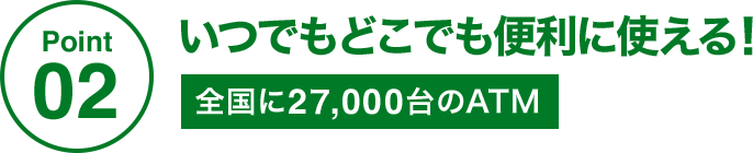 Point02 いつでもどこでも便利に使える! 全国に27,000台のATM