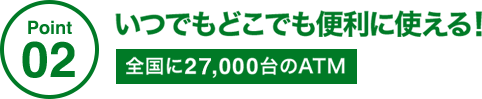 Point02 いつでもどこでも便利に使える! 全国に27,000台のATM