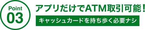 Point03 アプリだけでATM取引可能! キャッシュカードを持ち歩く必要ナシ