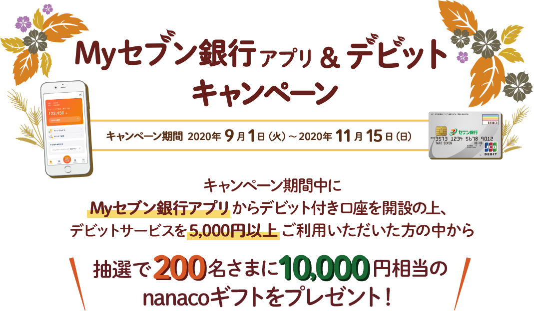 Myセブン銀行アプリ&デビットキャンペーン キャンペーン期間 2020年9月1日（火）～2020年11月15日（日） キャンペーン期間中にMyセブン銀行アプリからデビット付き口座を開設の上、デビットサービスを5,000円以上ご利用いただいた方の中から 抽選で200名さまに10,000円相当のnanacoギフトをプレゼント！