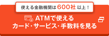 使える金融機関は600社以上！ ATMで使えるカード・サービス・手数料を見る 別ウインドウで開きます