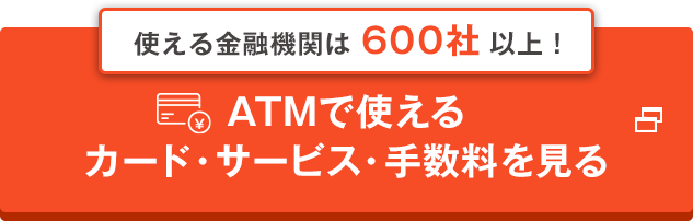 使える金融機関は600社以上！ ATMで使えるカード・サービス・手数料を見る 別ウインドウで開きます