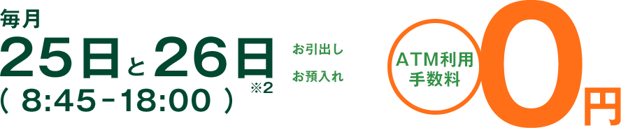 毎月25日と26日（ 8:45-18:00 ） お引出し お預入れ ATM利用手数料0円