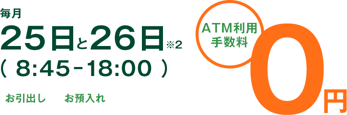 毎月25日と26日（ 8:45-18:00 ） お引出し お預入れ ATM利用手数料0円