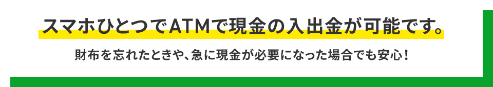 スマホひとつでATMで現金の入出金が可能です。財布を忘れたときや、急に現金が必要になった場合でも安心！