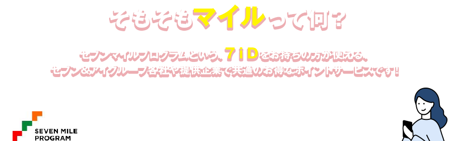 そもそもマイルって何？ セブンマイルプログラムという、７ｉＤをお持ちの方が使える、セブン&アイグループ各社や提供企業で共通のお得なポイントサービスです!