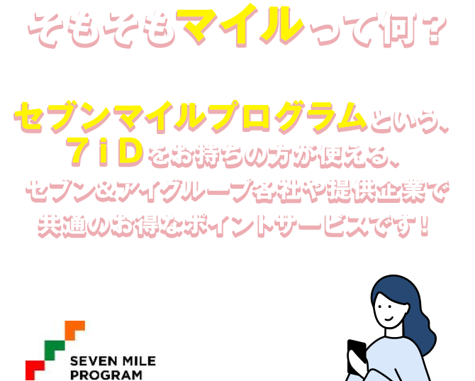 そもそもマイルって何？ セブンマイルプログラムという、７ｉＤをお持ちの方が使える、セブン&アイグループ各社や提供企業で共通のお得なポイントサービスです!