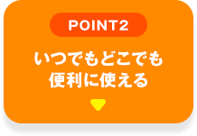 POINT02 いつでもどこでも便利に使える