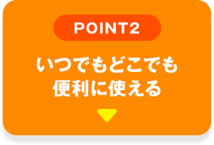 POINT02 いつでもどこでも便利に使える