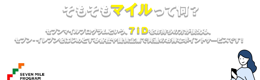そもそもマイルって何？ セブンマイルプログラムという、７ｉＤをお持ちの方が使える、セブン‐イレブンをはじめとする各社や提供企業で共通のお得なポイントサービスです!