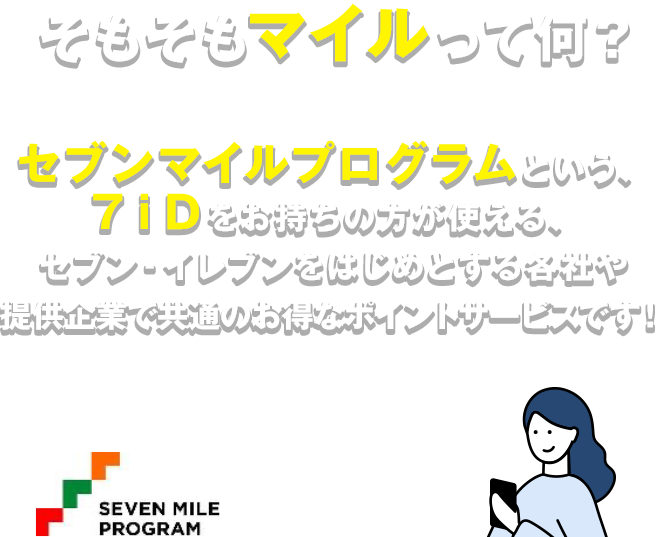 そもそもマイルって何？ セブンマイルプログラムという、７ｉＤをお持ちの方が使える、セブン‐イレブンをはじめとする各社や提供企業で共通のお得なポイントサービスです!