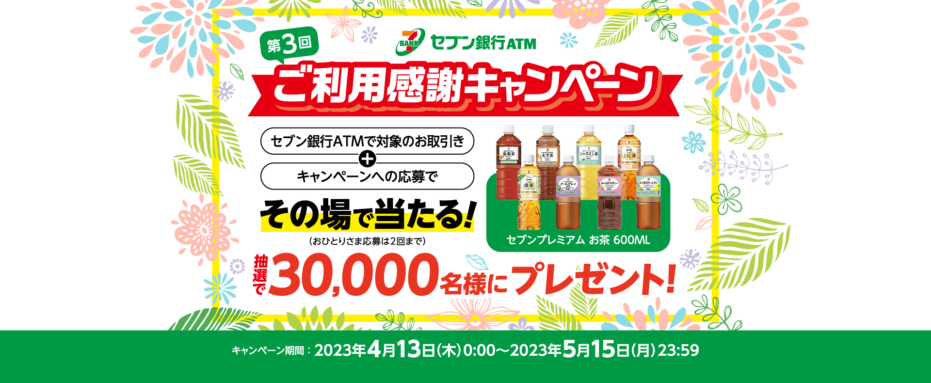 第3回セブン銀行ATMご利用感謝キャンペーン セブン銀行ATMで対象のお取引き＋キャンペーンへの応募でその場で当たる！（おひとりさま応募は2回まで）「セブンプレミアム お茶 600ML」抽選で30,000名様にプレゼント！キャンペーン期間 ：2023年4月13日（木）0:00～2023年5月15日（月）23:59