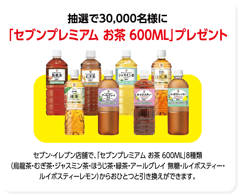 抽選で30,000名様に「セブンプレミアム お茶 600ML」プレゼント セブン-イレブン店舗で、「セブンプレミアム お茶 600ML」8種類（烏龍茶・むぎ茶・ジャスミン茶・ほうじ茶・緑茶・アールグレイ 無糖・ルイボスティー・ルイボスティーレモン）からおひとつと引き換えができます。