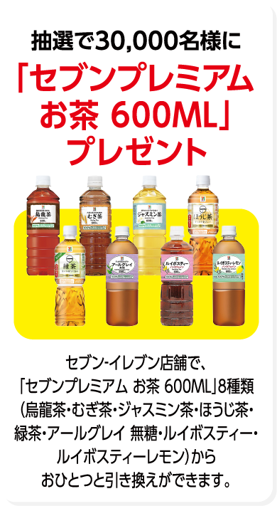 抽選で30,000名様に「セブンプレミアム お茶 600ML」プレゼント セブン-イレブン店舗で、「セブンプレミアム お茶 600ML」8種類（烏龍茶・むぎ茶・ジャスミン茶・ほうじ茶・緑茶・アールグレイ 無糖・ルイボスティー・ルイボスティーレモン）からおひとつと引き換えができます。