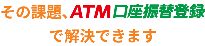 その課題、ＡＴＭ口座振替登録で解決できます