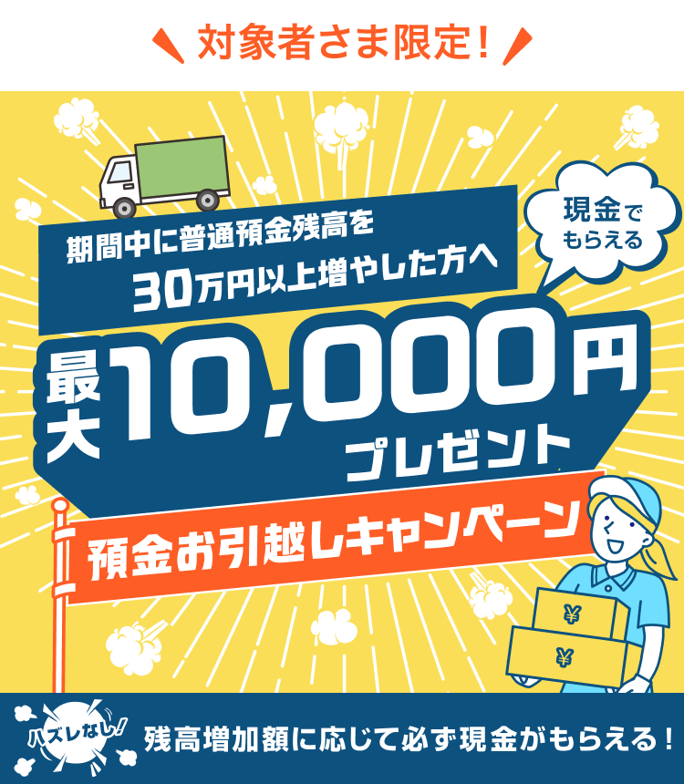 対象者さま限定!期間中30万円以上の預金残高増加で最大1,0000円プレゼント 預金お引越しキャンペーン ハズレなし!残高増加額に応じて必ず現金がもらえる!