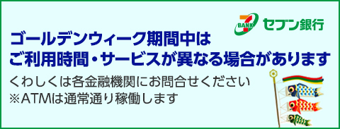 ゴールデンウィーク期間中は、ご利用の金融機関によりATMの利用時間・サービスが異なる場合があります。くわしくは各金融機関にお問合せください ※ATMは通常通り稼働します