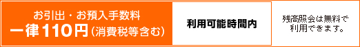 引出・預入手数料 一律110円(消費税等含む) 利用可能時間内 残高照会は無料でご利用できます。