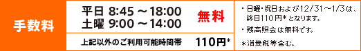 平日8:45~18:00、土曜9:00~14:00は手数料無料 左記以外のご利用可能時間帯は、108円(消費税等含む)となります。 ※日曜・祝日および12/31~1/3は、終日108円(消費税等含む)となります。 ※残高照会は無料です。