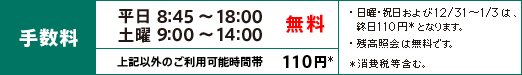 平日8:45~18:00、土曜9:00~14:00は手数料無料 左記以外のご利用可能時間帯は、110円(消費税等含む)となります。 ※日曜・祝日および12/31~1/3は、終日110円(消費税等含む)となります。 ※残高照会は無料です。