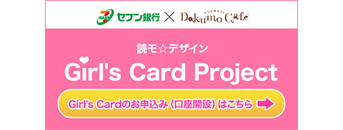 セブン銀行×Dokumo Cafe 読モ☆デザイン Girl's Card Project Girl's Cardのお申込み（口座開設）はこちら