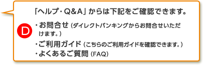 D.「ヘルプ・Q&A」からは下記をご確認できます。・お問合せ－ダイレクトバンキングからお問合せいただけます。・ご利用ガイド－こちらのご利用ガイドを確認できます。・よくあるご質問（FAQ）各種資料請求やお申込みができます。