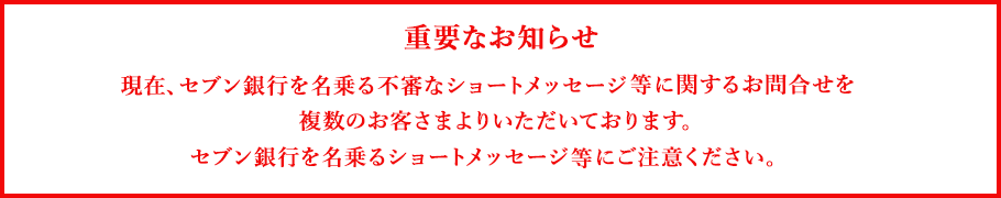 重要なお知らせ 現在、セブン銀行を名乗る不審なショートメッセージ等に関するお問合せを複数のお客さまよりいただいております。セブン銀行を名乗るショートメッセージにご注意ください。