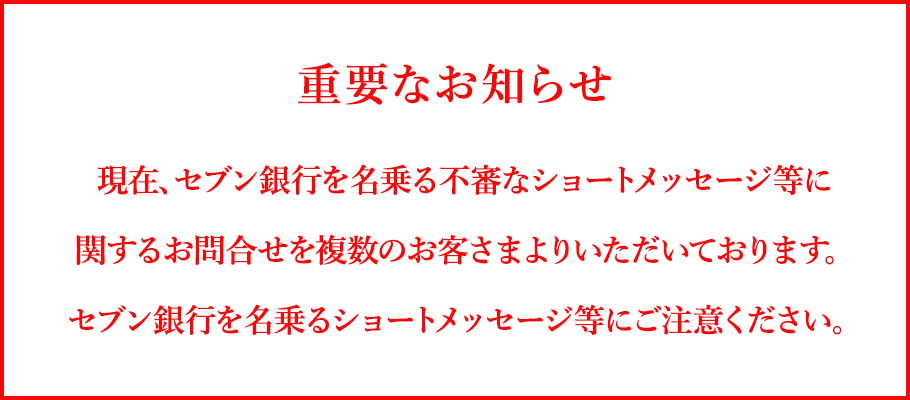 重要なお知らせ 現在、セブン銀行を名乗る不審なショートメッセージ等に関するお問合せを複数のお客さまよりいただいております。セブン銀行を名乗るショートメッセージにご注意ください。