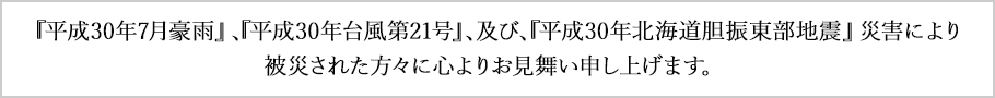 『平成30年7月豪雨』、『平成30年台風第21号』、及び、『平成30年北海道胆振東部地震』災害により被災された方々に心よりお見舞い申し上げます。