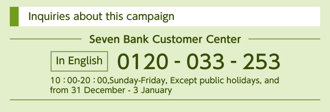 Inquiries about this campaign Seven Bank Customer Center In English 0120-033-253 10：00-20：00,Sunday-Friday, Except public holidays, and from 31 December - 3 January