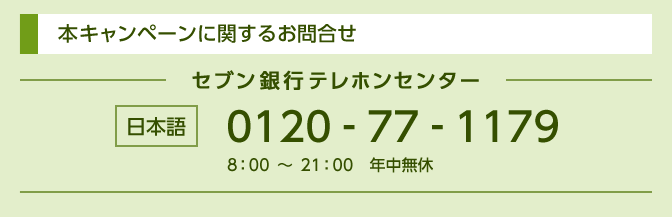 本キャンペーンに関するお問合せ セブン銀行テレホンセンター 日本語 0120-77-1179 8：00～21：00　年中無休