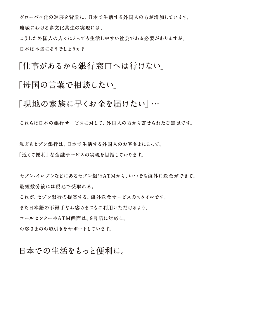 グローバル化の進展を背景に、日本で生活する外国人の方が増加しています。地域における多文化共生の実現には、こうした外国人の方々にとっても生活しやすい社会である必要がありますが、日本は本当にそうでしょうか？「仕事があるから銀行窓口へは行けない」「母国の言葉で相談したい」「現地の家族に早くお金を届けたい」…これらは日本の銀行サービスに対して、外国人の方から寄せられたご意見です。私どもセブン銀行は、日本で生活する外国人のお客さまにとって、「近くて便利」な金融サービスの実現を目指しております。セブン-イレブンなどにあるセブン銀行ATMから、いつでも海外に送金ができて、最短数分後には現地で受取れる。これが、セブン銀行の提案する、海外送金サービスのスタイルです。また日本語の不得手なお客さまにもご利用いただけるよう、コールセンターやATM画面は、9言語に対応し、お客さまのお取引きをサポートしています。日本での生活をもっと便利に。