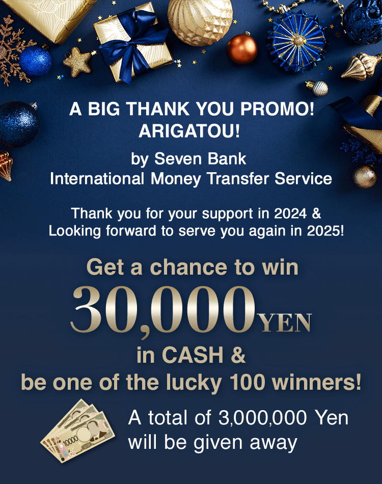 A BIG THANK YOU PROMO! ARIGATOU! by Seven Bank International Money Transfer Service Thank you for your support in 2024 & Looking forward to serve you again in 2025! Get a chance to win 30,000 YEN in CASH & be one of the lucky 100 winners! A total of 3,000,000 Yen will be given away